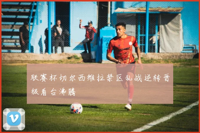 联赛杯切尔西维拉禁区乱战逆转晋级看台沸腾