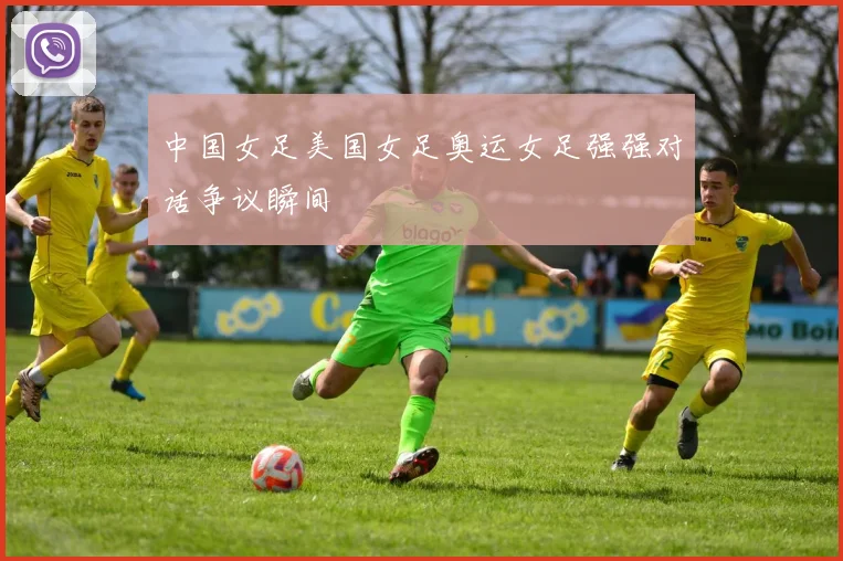中国女足美国女足奥运女足强强对话争议瞬间