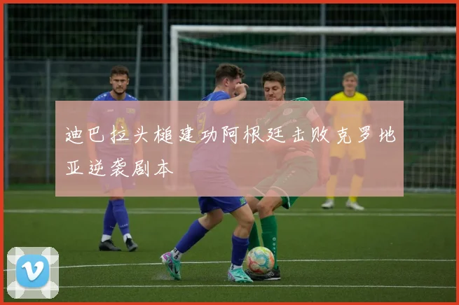迪巴拉头槌建功阿根廷击败克罗地亚逆袭剧本