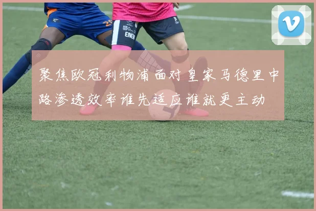 聚焦欧冠利物浦面对皇家马德里中路渗透效率谁先适应谁就更主动