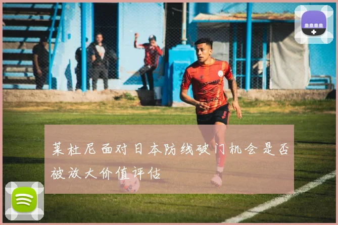 莱杜尼面对日本防线破门机会是否被放大价值评估