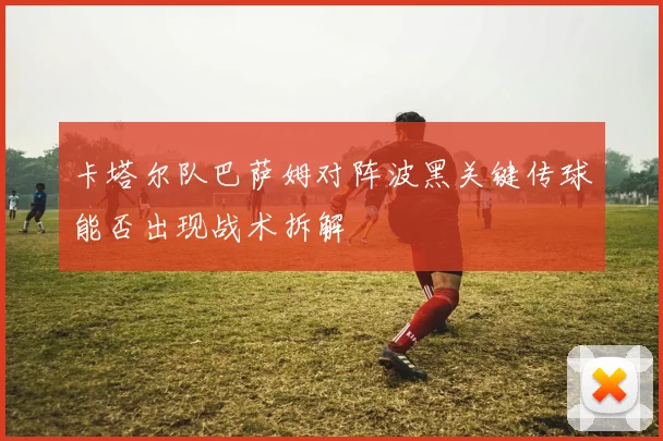 卡塔尔队巴萨姆对阵波黑关键传球能否出现战术拆解