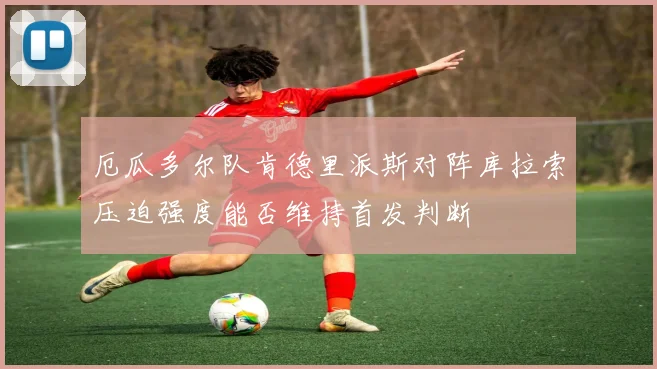 厄瓜多尔队肯德里派斯对阵库拉索压迫强度能否维持首发判断