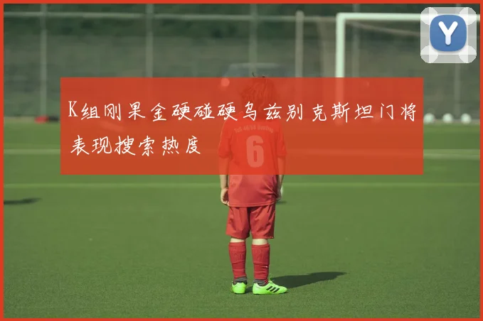 K组刚果金硬碰硬乌兹别克斯坦门将表现搜索热度