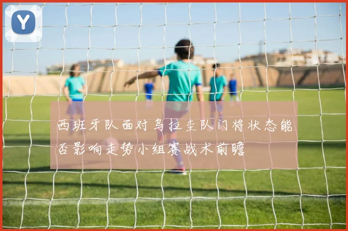 西班牙队面对乌拉圭队门将状态能否影响走势小组赛战术前瞻