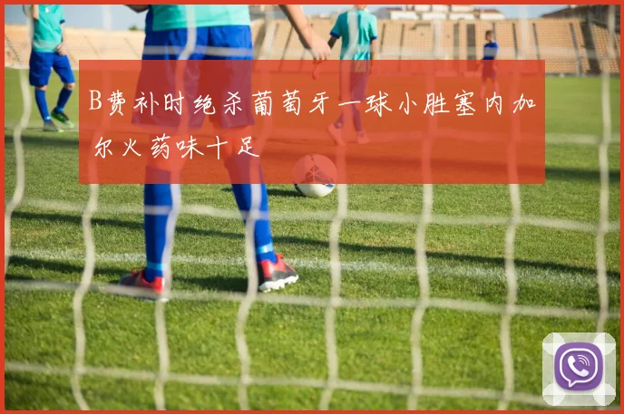 B费补时绝杀葡萄牙一球小胜塞内加尔火药味十足