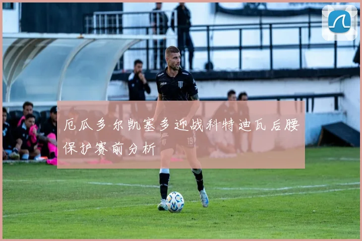 厄瓜多尔凯塞多迎战科特迪瓦后腰保护赛前分析