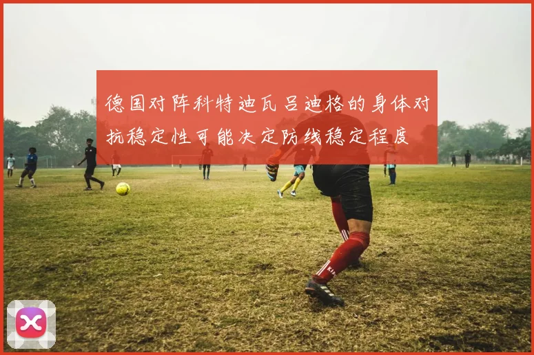 德国对阵科特迪瓦吕迪格的身体对抗稳定性可能决定防线稳定程度