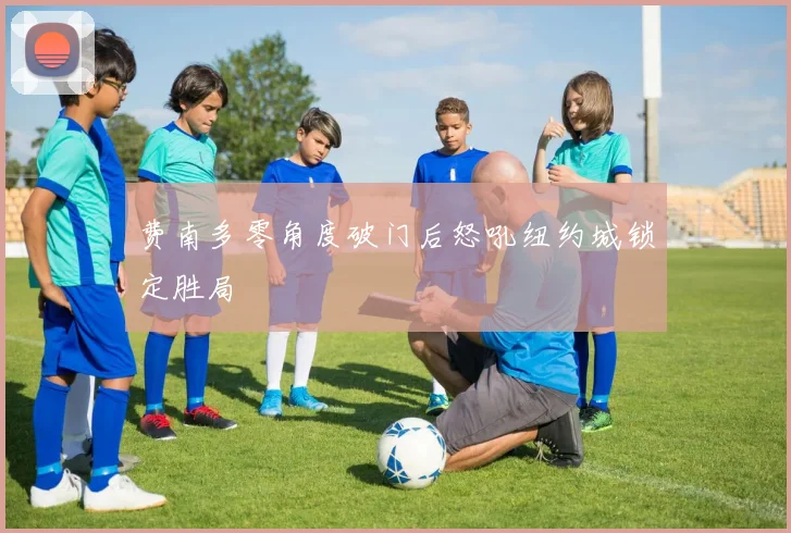 费南多零角度破门后怒吼纽约城锁定胜局