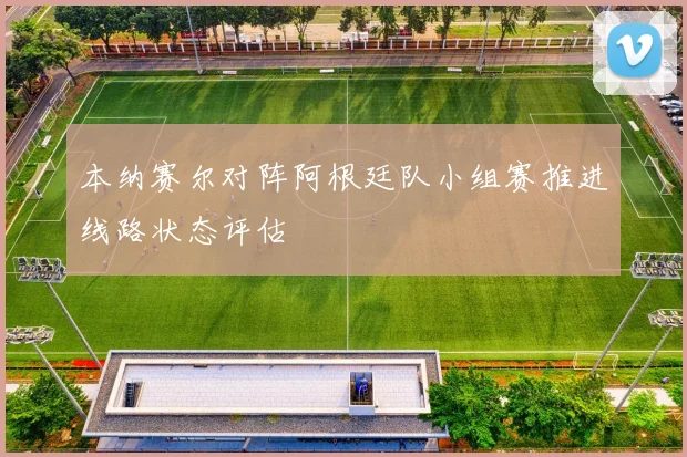 本纳赛尔对阵阿根廷队小组赛推进线路状态评估