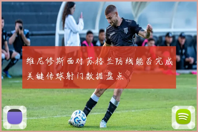 维尼修斯面对苏格兰防线能否完成关键传球射门数据盘点
