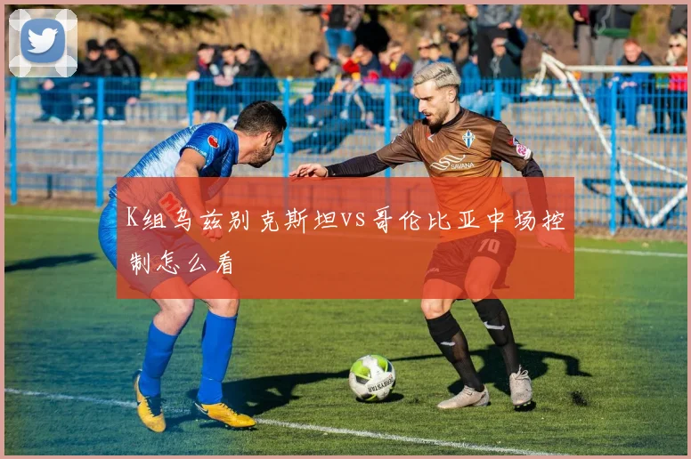 K组乌兹别克斯坦vs哥伦比亚中场控制怎么看