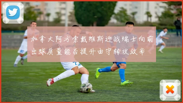 加拿大阿方索戴维斯迎战瑞士向前出球质量能否提升由守转攻效率