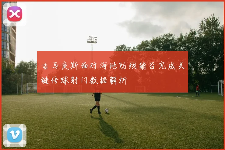 吉马良斯面对海地防线能否完成关键传球射门数据解析