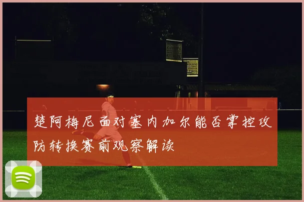 楚阿梅尼面对塞内加尔能否掌控攻防转换赛前观察解读