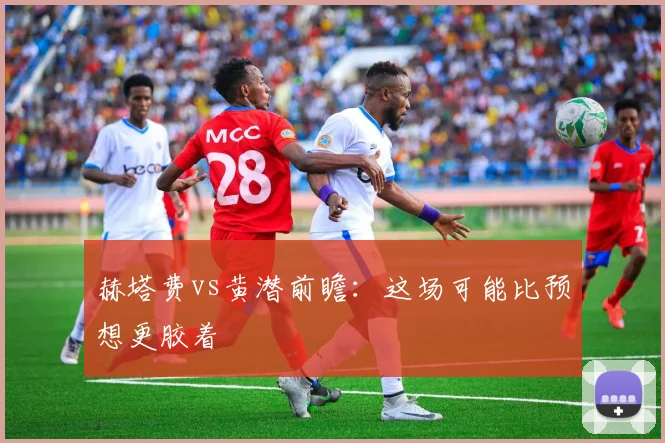 赫塔费vs黄潜前瞻：这场可能比预想更胶着