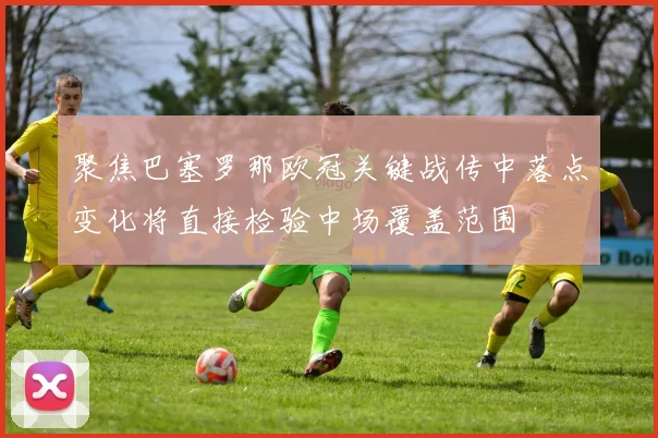 聚焦巴塞罗那欧冠关键战传中落点变化将直接检验中场覆盖范围