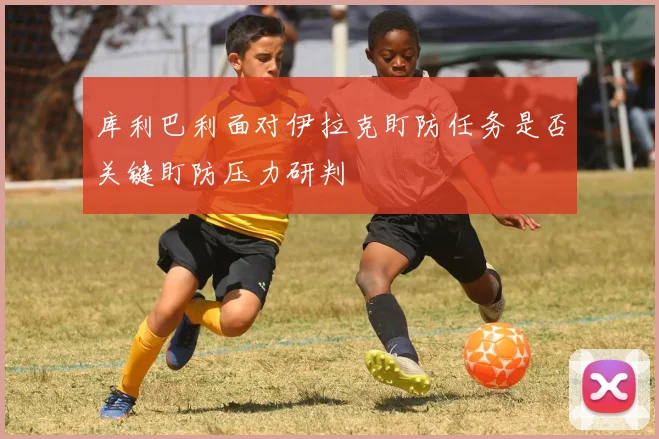 库利巴利面对伊拉克盯防任务是否关键盯防压力研判