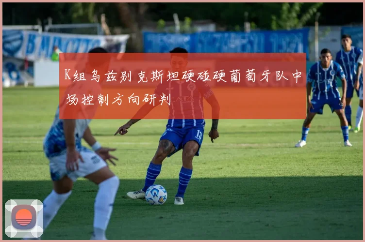 K组乌兹别克斯坦硬碰硬葡萄牙队中场控制方向研判
