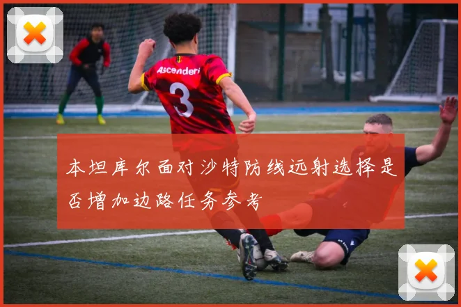 本坦库尔面对沙特防线远射选择是否增加边路任务参考