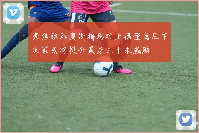 聚焦欧冠奥斯梅恩对上福登高压下决策或将提升最后三十米威胁