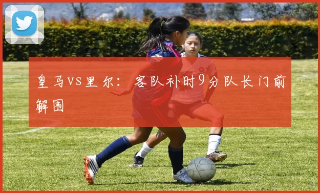 皇马vs里尔：客队补时9分队长门前解围