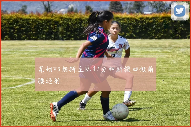 莱切vs朗斯主队47分钟新援回做前腰远射
