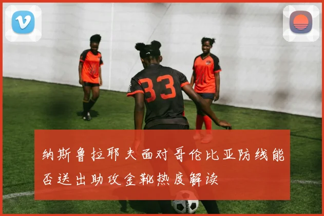纳斯鲁拉耶夫面对哥伦比亚防线能否送出助攻金靴热度解读