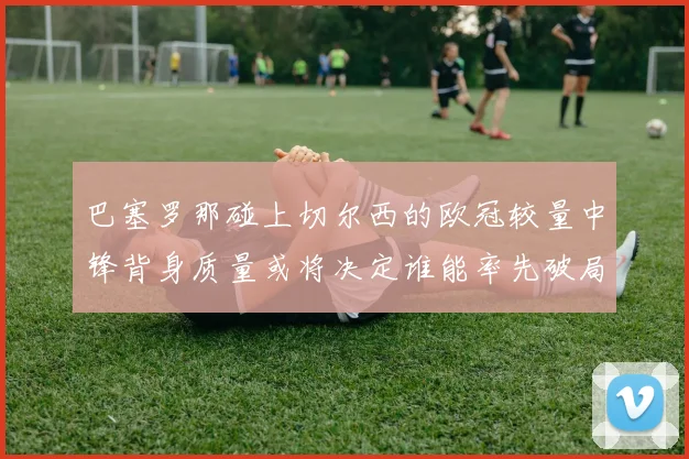 巴塞罗那碰上切尔西的欧冠较量中锋背身质量或将决定谁能率先破局