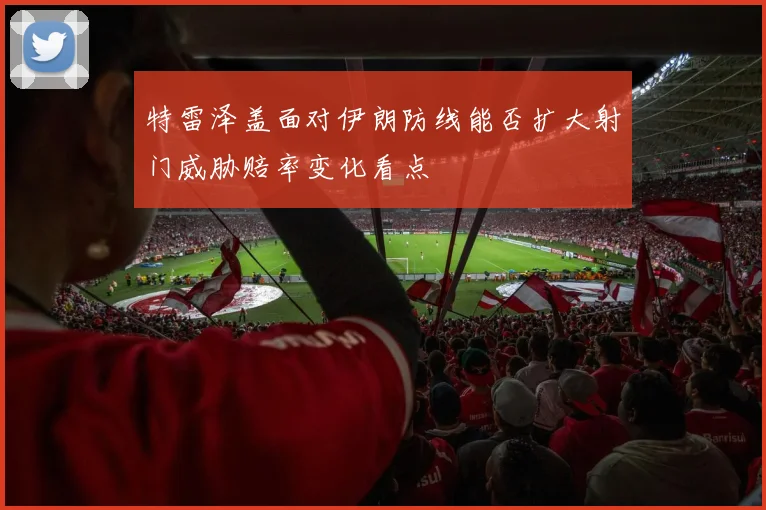 特雷泽盖面对伊朗防线能否扩大射门威胁赔率变化看点