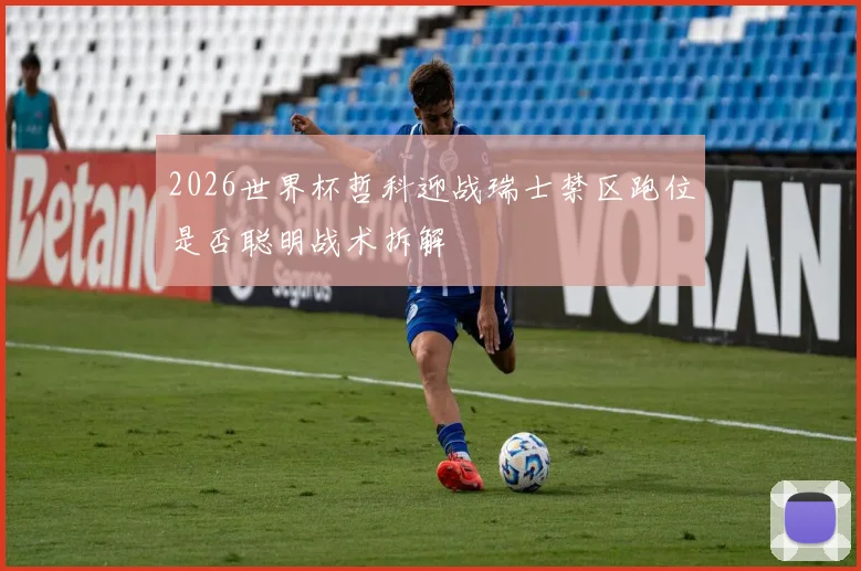 2026世界杯哲科迎战瑞士禁区跑位是否聪明战术拆解