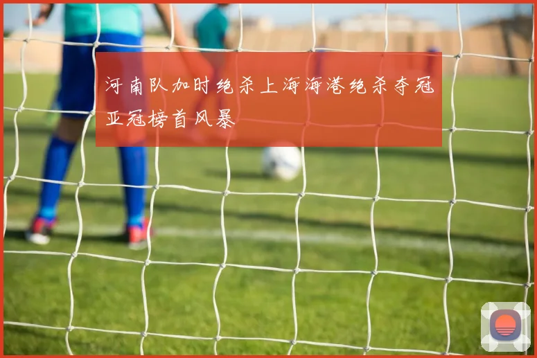 河南队加时绝杀上海海港绝杀夺冠亚冠榜首风暴