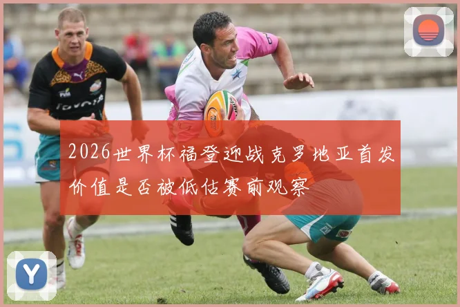 2026世界杯福登迎战克罗地亚首发价值是否被低估赛前观察