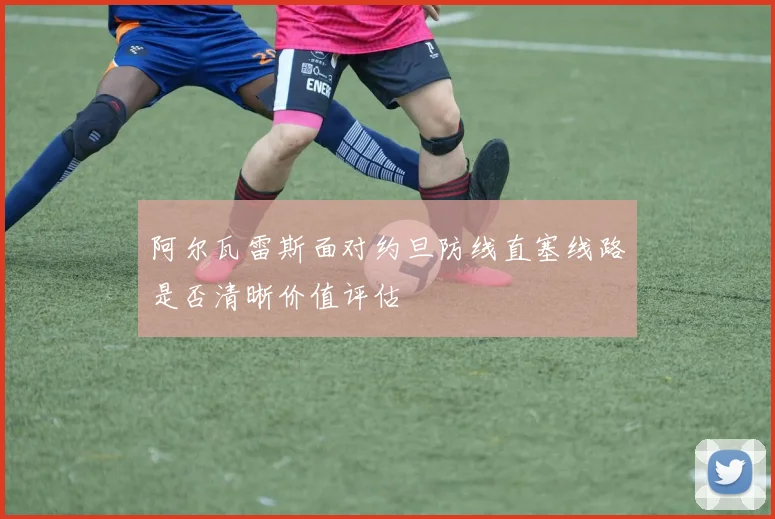 阿尔瓦雷斯面对约旦防线直塞线路是否清晰价值评估