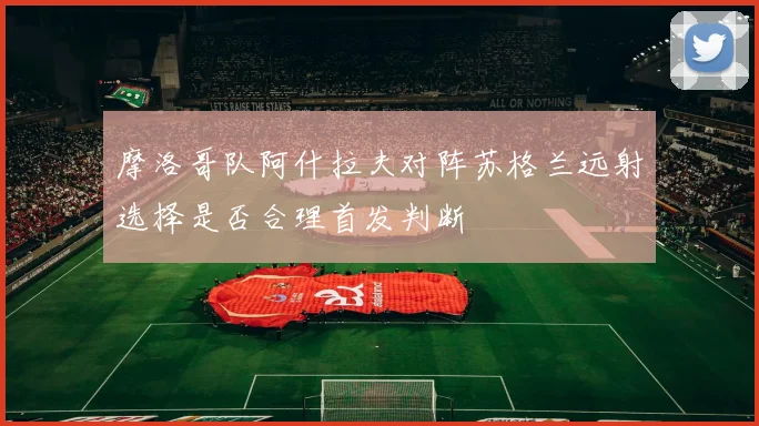 摩洛哥队阿什拉夫对阵苏格兰远射选择是否合理首发判断