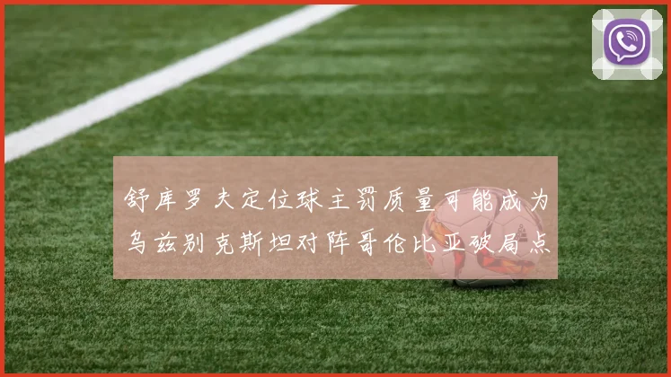 舒库罗夫定位球主罚质量可能成为乌兹别克斯坦对阵哥伦比亚破局点