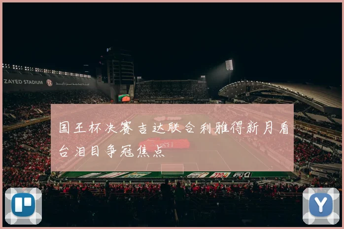 国王杯决赛吉达联合利雅得新月看台泪目争冠焦点